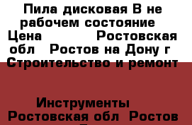 Пила дисковая В не рабочем состояние › Цена ­ 1 300 - Ростовская обл., Ростов-на-Дону г. Строительство и ремонт » Инструменты   . Ростовская обл.,Ростов-на-Дону г.